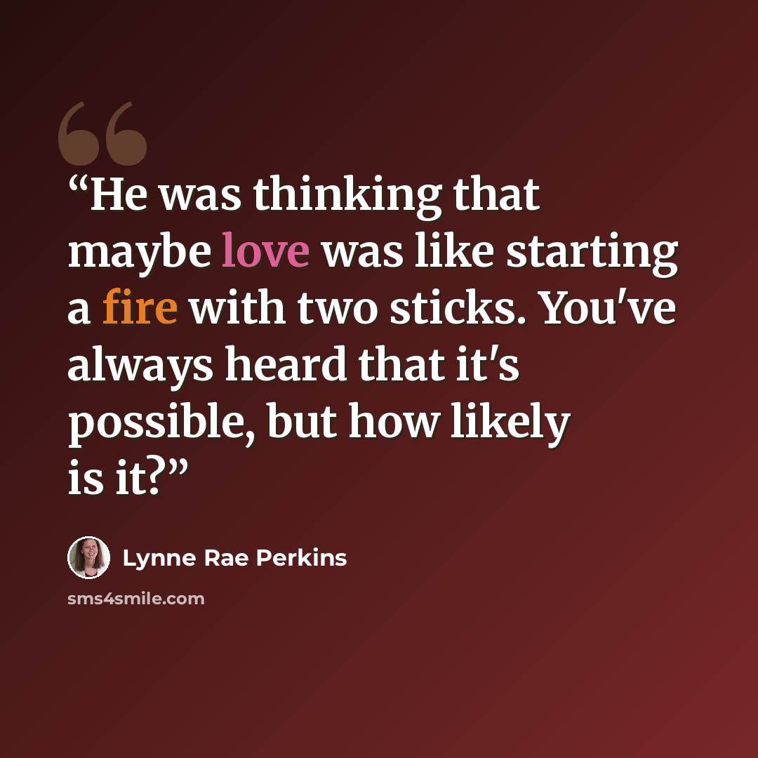 “He was thinking that maybe love was like starting a fire with two sticks. You've always heard that it's possible, but how likely is it?” quote by Lynne Rae Perkins
