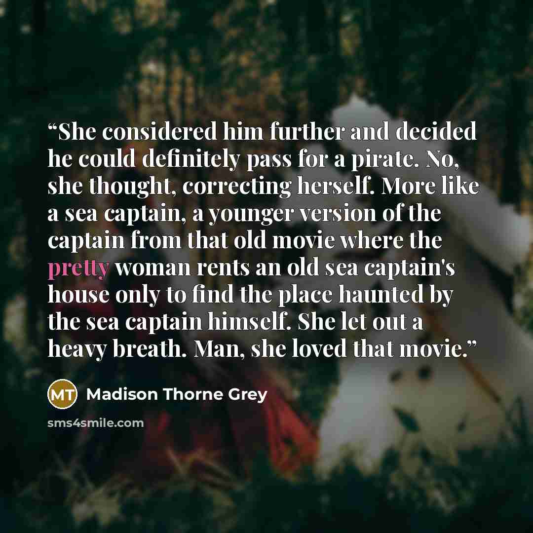“She considered him further and decided he could definitely pass for a pirate. No, she thought, correcting herself. More like a sea captain, a younger version of the captain from that old movie where the pretty woman rents an old sea captain's house only to find the place haunted by the sea captain…” quote by Madison Thorne Grey