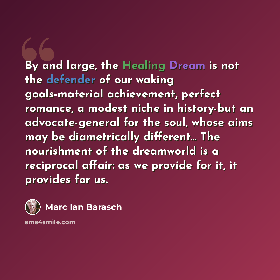 “By and large, the Healing Dream is not the defender of our waking goals-material achievement, perfect romance, a modest niche in history-but an advocate-general for the soul, whose aims may be diametrically different... The nourishment of the dreamworld is a reciprocal affair: as we provide for…” quote by Marc Ian Barasch