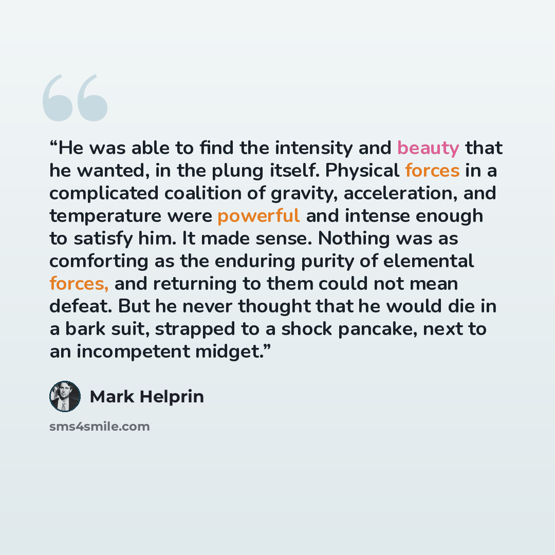 “He was able to find the intensity and beauty that he wanted, in the plung itself. Physical forces in a complicated coalition of gravity, acceleration, and temperature were powerful and intense enough to satisfy him. It made sense. Nothing was as comforting as the enduring purity of elemental…” quote by Mark Helprin