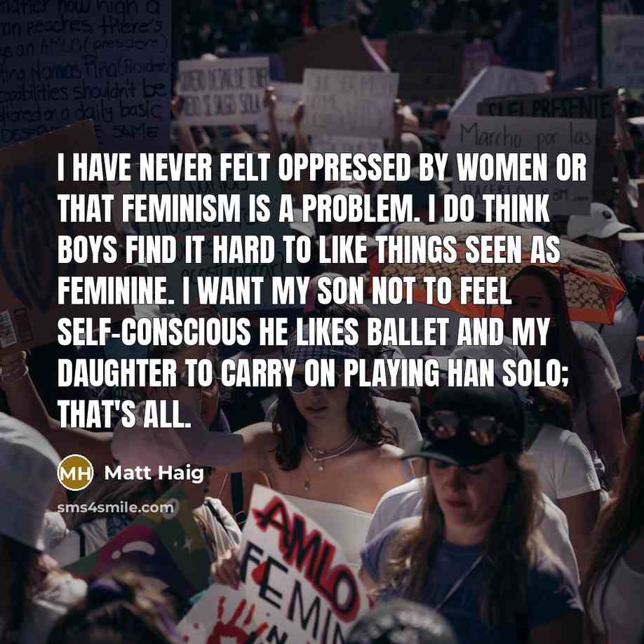 “I have never felt oppressed by women or that feminism is a problem. I do think boys find it hard to like things seen as feminine. I want my son not to feel self-conscious he likes ballet and my daughter to carry on playing Han Solo; that's all.” quote by Matt Haig
