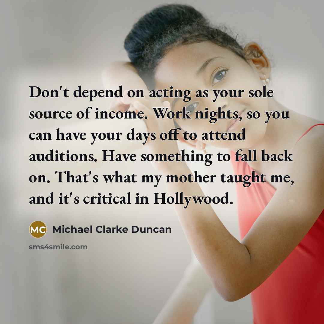 “Don't depend on acting as your sole source of income. Work nights, so you can have your days off to attend auditions. Have something to fall back on. That's what my mother taught me, and it's critical in Hollywood.” quote by Michael Clarke Duncan