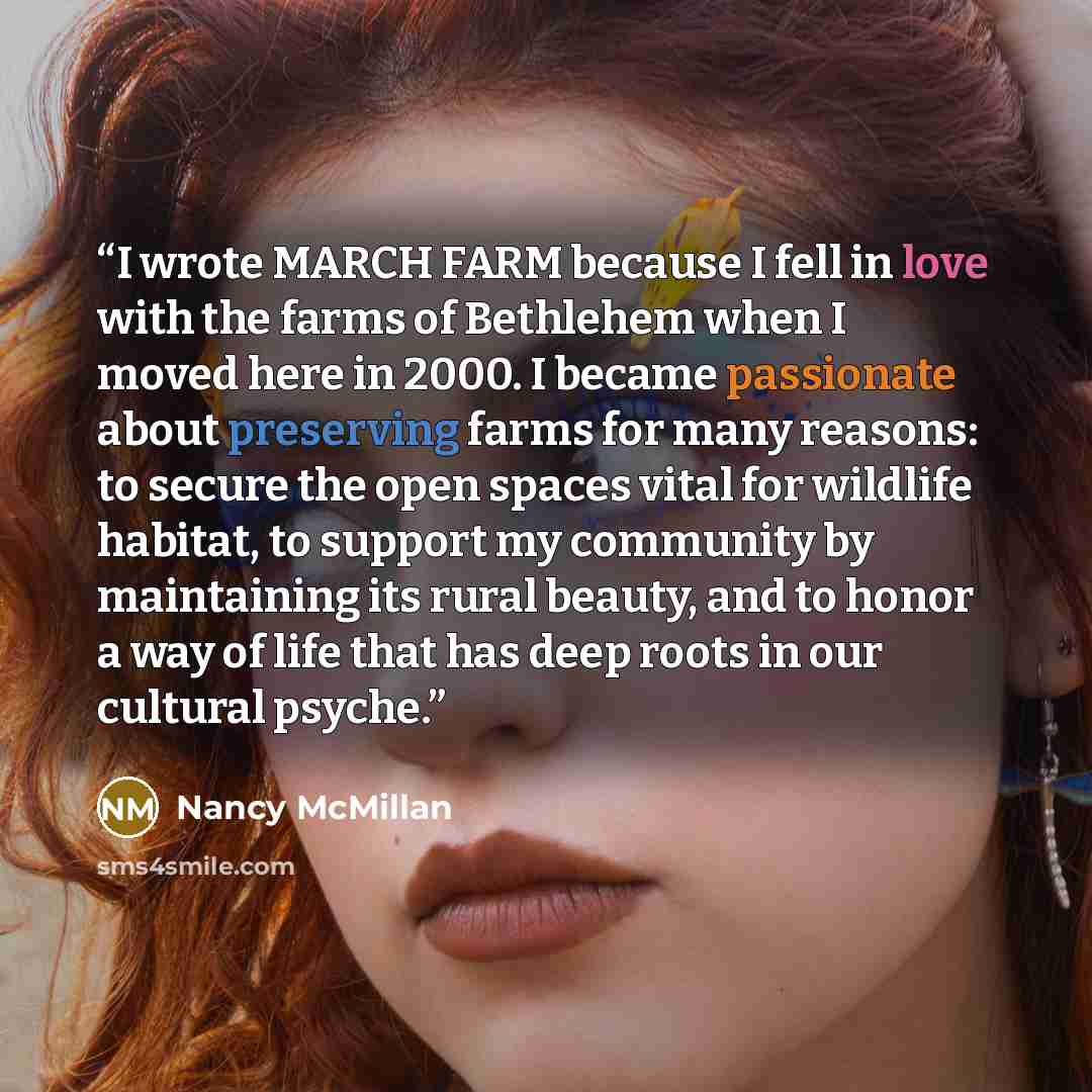 “I wrote MARCH FARM because I fell in love with the farms of Bethlehem when I moved here in 2000. I became passionate about preserving farms for many reasons: to secure the open spaces vital for wildlife habitat, to support my community by maintaining its rural beauty, and to honor a way of life…” quote by Nancy McMillan