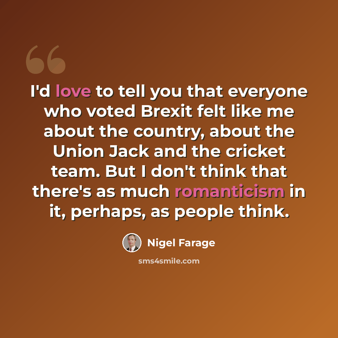 “I'd love to tell you that everyone who voted Brexit felt like me about the country, about the Union Jack and the cricket team. But I don't think that there's as much romanticism in it, perhaps, as people think.” quote by Nigel Farage