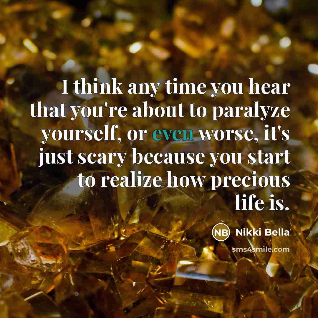 “I think any time you hear that you're about to paralyze yourself, or even worse, it's just scary because you start to realize how precious life is.” quote by Nikki Bella