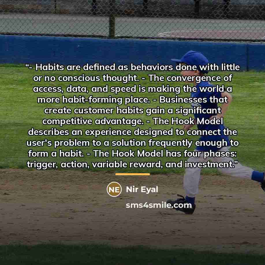 “- Habits are defined as behaviors done with little or no conscious thought. - The convergence of access, data, and speed is making the world a more habit-forming place. - Businesses that create customer habits gain a significant competitive advantage. - The Hook Model describes an experience…” quote by Nir Eyal