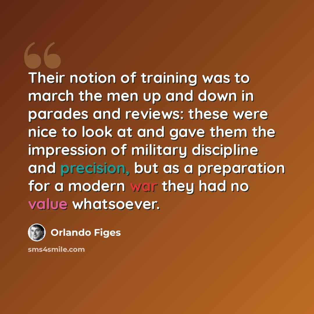 “Their notion of training was to march the men up and down in parades and reviews: these were nice to look at and gave them the impression of military discipline and precision, but as a preparation for a modern war they had no value whatsoever.” quote by Orlando Figes