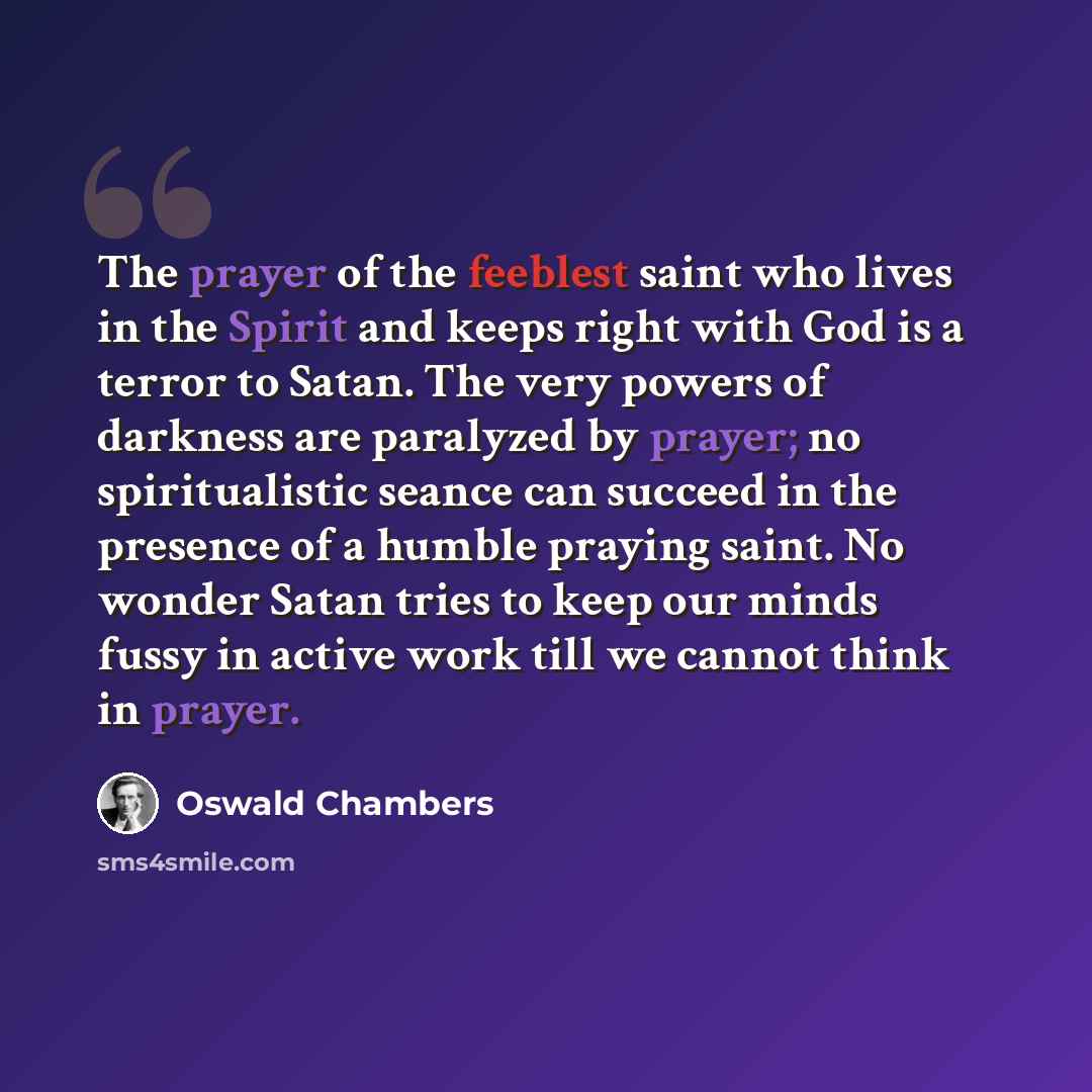 “The prayer of the feeblest saint who lives in the Spirit and keeps right with God is a terror to Satan. The very powers of darkness are paralyzed by prayer; no spiritualistic seance can succeed in the presence of a humble praying saint. No wonder Satan tries to keep our minds fussy in active work…” quote by Oswald Chambers
