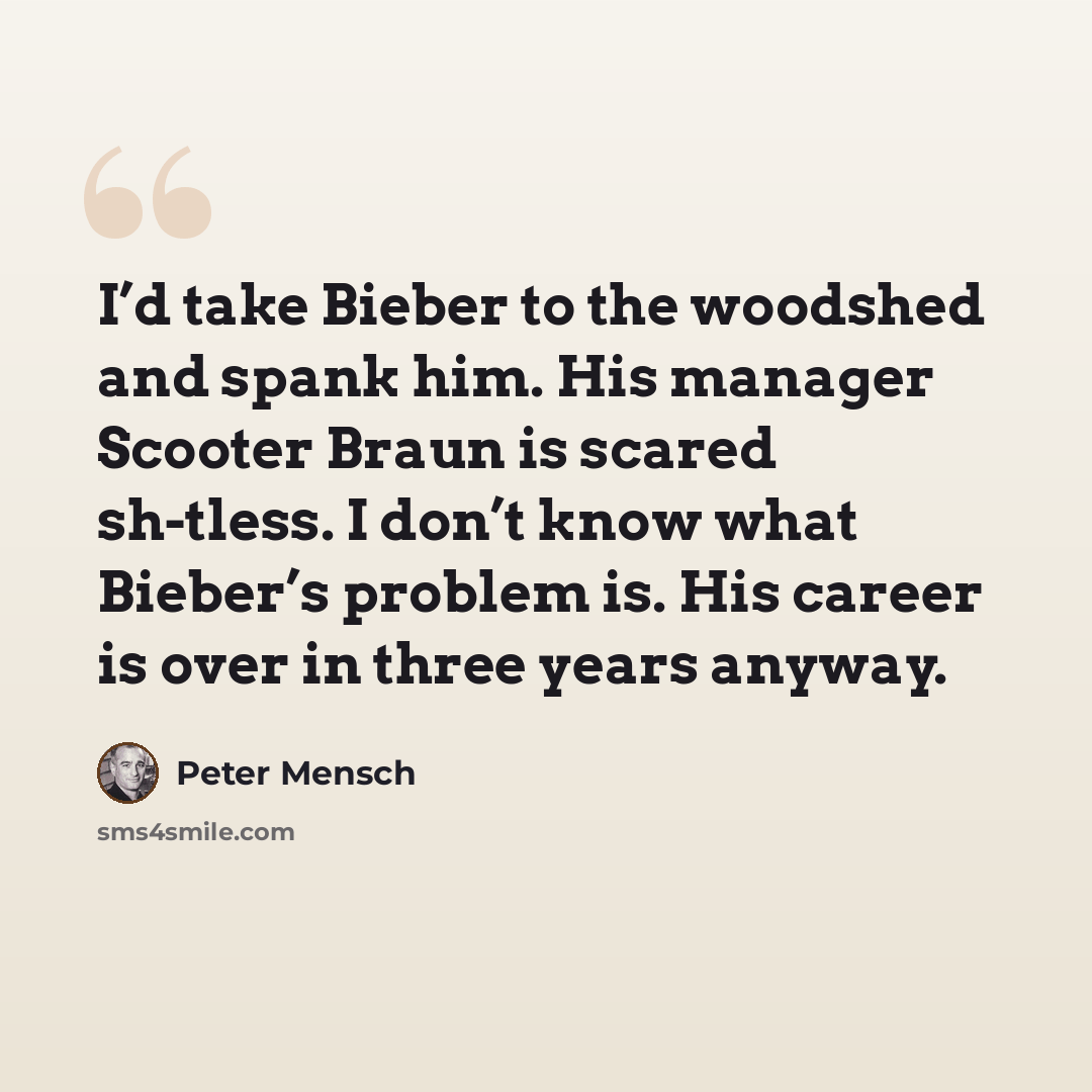 “I’d take Bieber to the woodshed and spank him. His manager Scooter Braun is scared sh-tless. I don’t know what Bieber’s problem is. His career is over in three years anyway.” quote by Peter Mensch