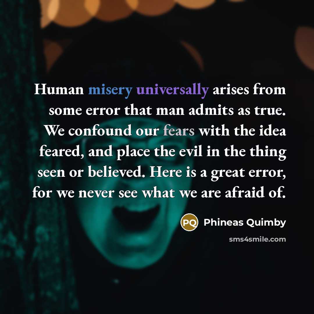 “Human misery universally arises from some error that man admits as true. We confound our fears with the idea feared, and place the evil in the thing seen or believed. Here is a great error, for we never see what we are afraid of.” quote by Phineas Quimby