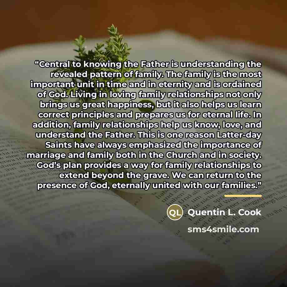 “Central to knowing the Father is understanding the revealed pattern of family. The family is the most important unit in time and in eternity and is ordained of God. Living in loving family relationships not only brings us great happiness, but it also helps us learn correct principles and prepares…” quote by Quentin L. Cook