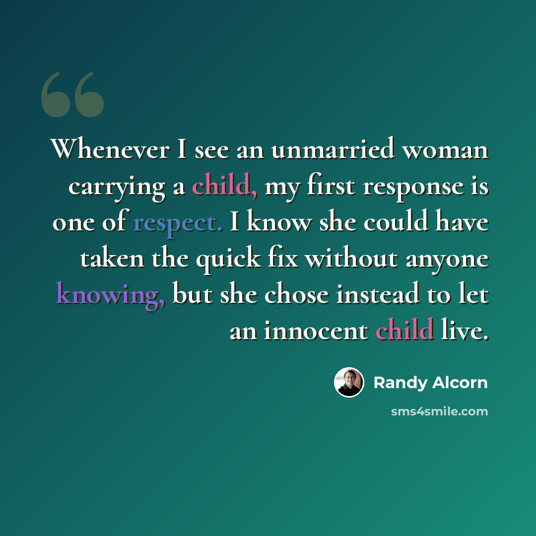 “Whenever I see an unmarried woman carrying a child, my first response is one of respect. I know she could have taken the quick fix without anyone knowing, but she chose instead to let an innocent child live.” quote by Randy Alcorn
