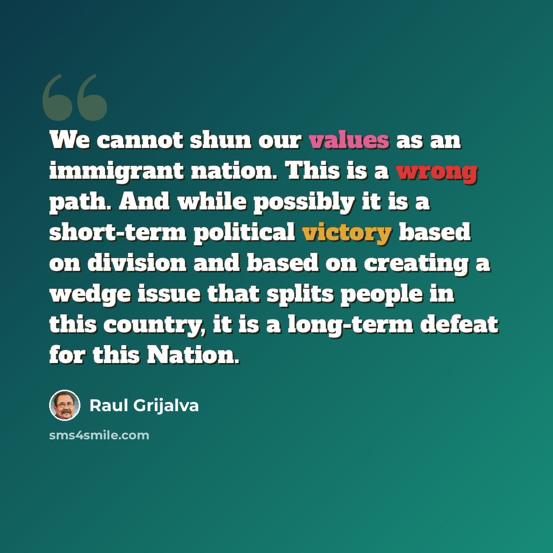 “We cannot shun our values as an immigrant nation. This is a wrong path. And while possibly it is a short-term political victory based on division and based on creating a wedge issue that splits people in this country, it is a long-term defeat for this Nation.” quote by Raul Grijalva