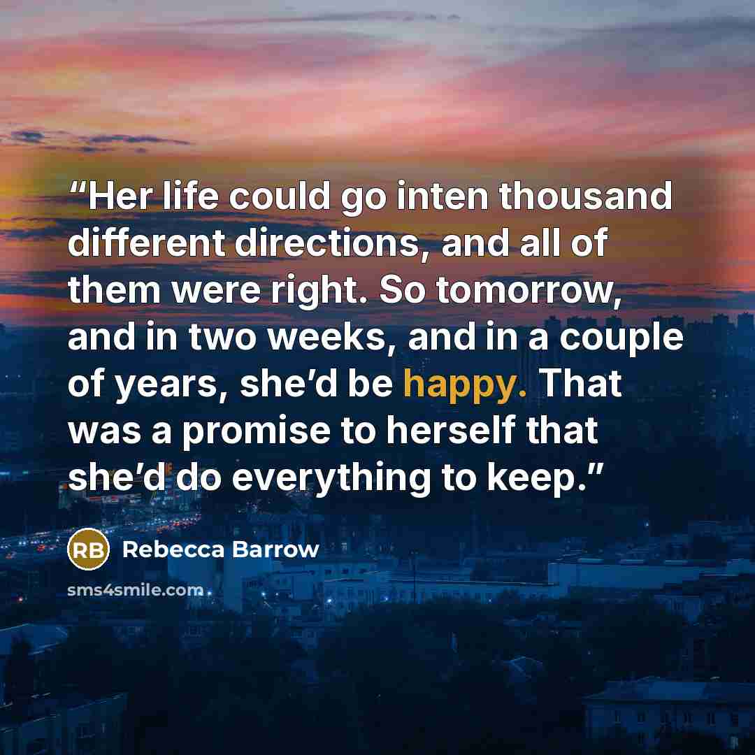 “Her life could go inten thousand different directions, and all of them were right. So tomorrow, and in two weeks, and in a couple of years, she’d be happy. That was a promise to herself that she’d do everything to keep.” quote by Rebecca Barrow