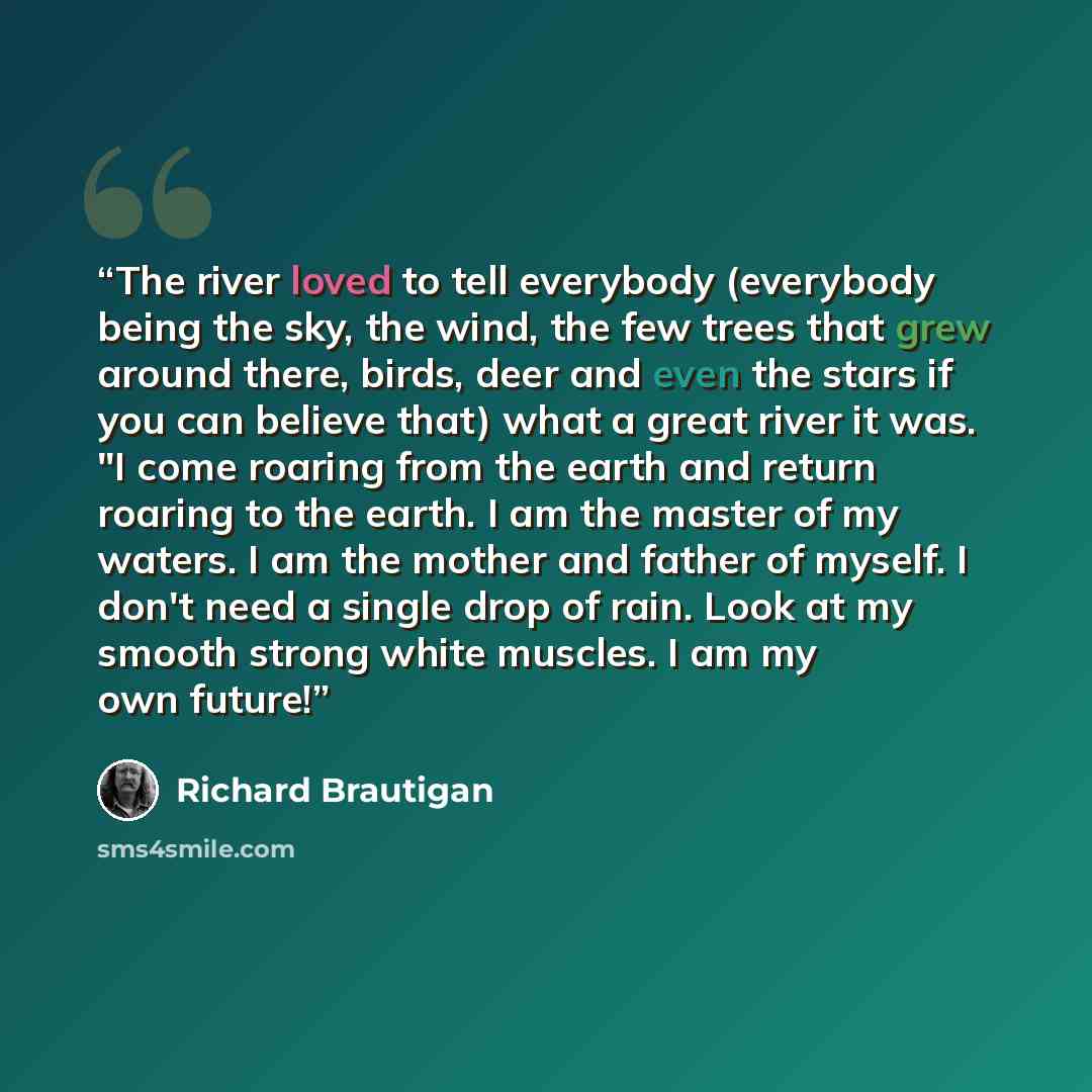 “The river loved to tell everybody (everybody being the sky, the wind, the few trees that grew around there, birds, deer and even the stars if you can believe that) what a great river it was. "I come roaring from the earth and return roaring to the earth. I am the master of my waters. I am the…” quote by Richard Brautigan
