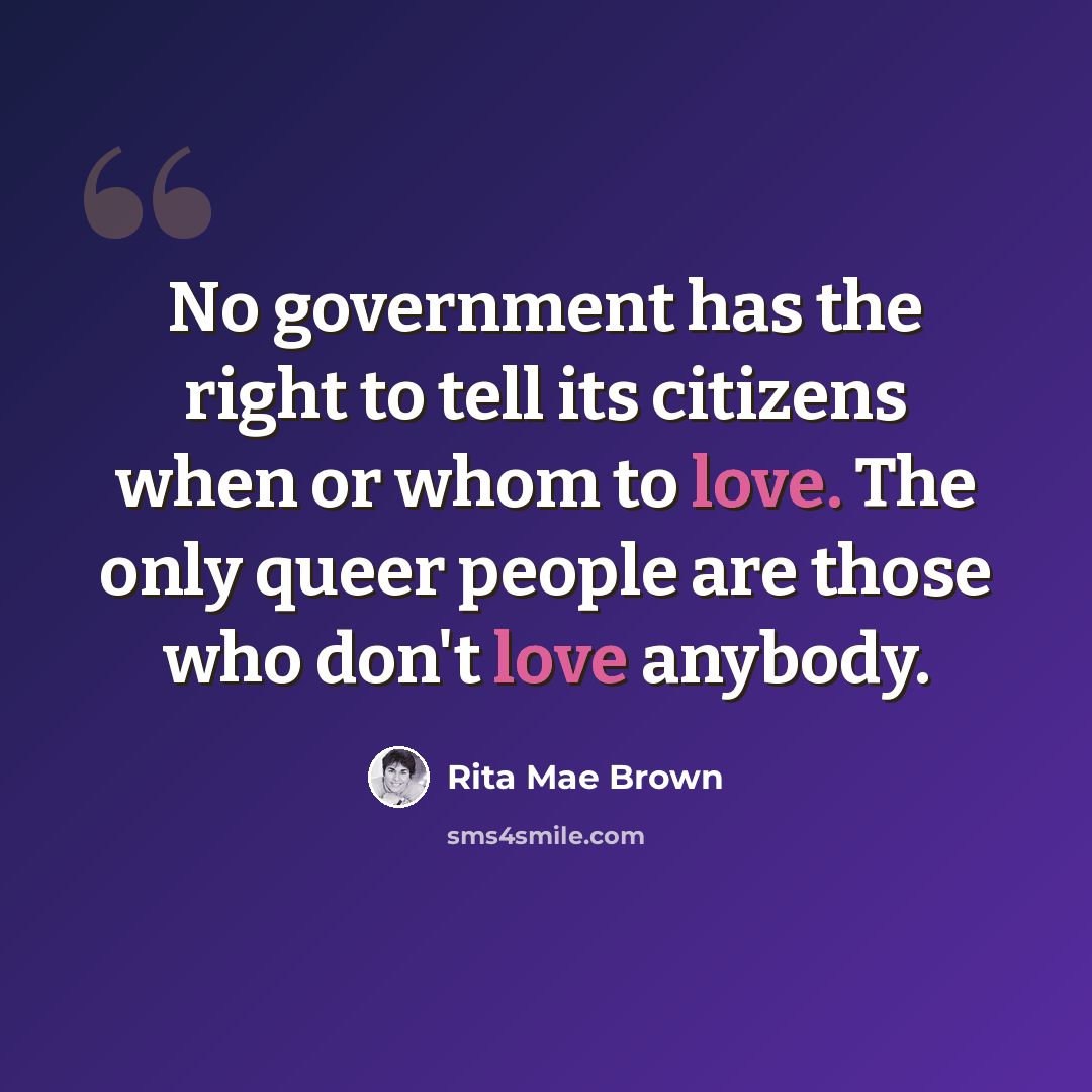 “No government has the right to tell its citizens when or whom to love. The only queer people are those who don't love anybody.” quote by Rita Mae Brown