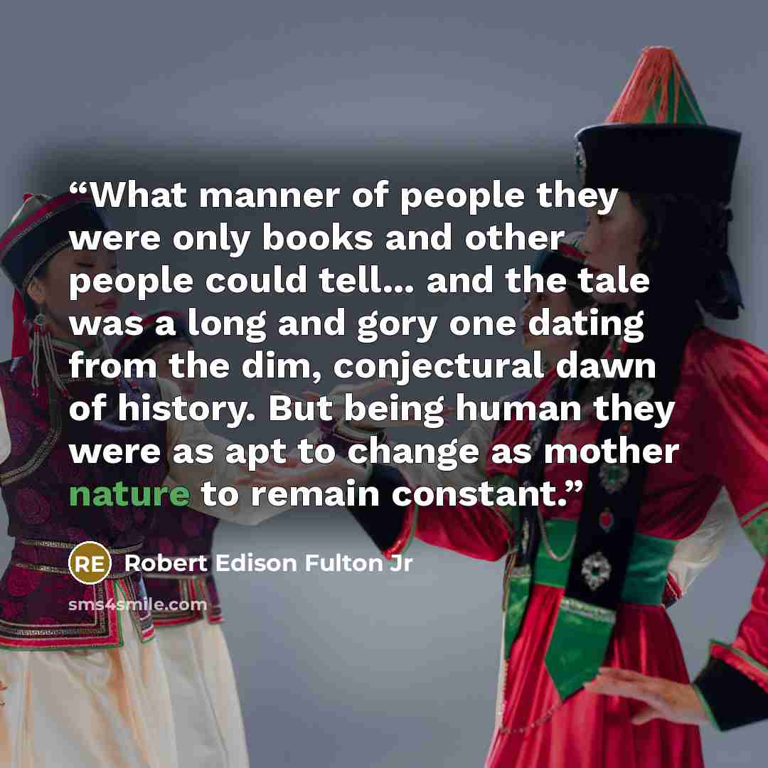 “What manner of people they were only books and other people could tell... and the tale was a long and gory one dating from the dim, conjectural dawn of history. But being human they were as apt to change as mother nature to remain constant.” quote by Robert Edison Fulton Jr