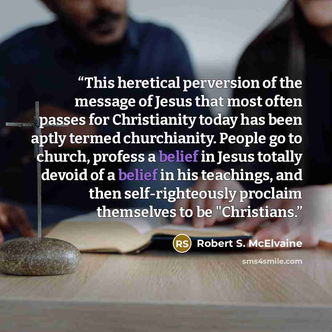 “This heretical perversion of the message of Jesus that most often passes for Christianity today has been aptly termed churchianity. People go to church, profess a belief in Jesus totally devoid of a belief in his teachings, and then self-righteously proclaim themselves to be "Christians.” quote by Robert S. McElvaine
