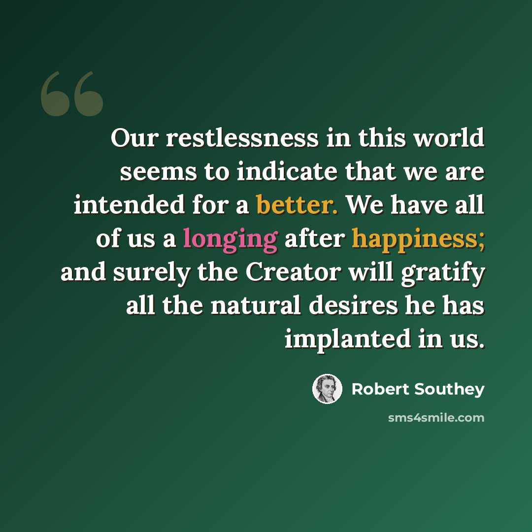 “Our restlessness in this world seems to indicate that we are intended for a better. We have all of us a longing after happiness; and surely the Creator will gratify all the natural desires he has implanted in us.” quote by Robert Southey
