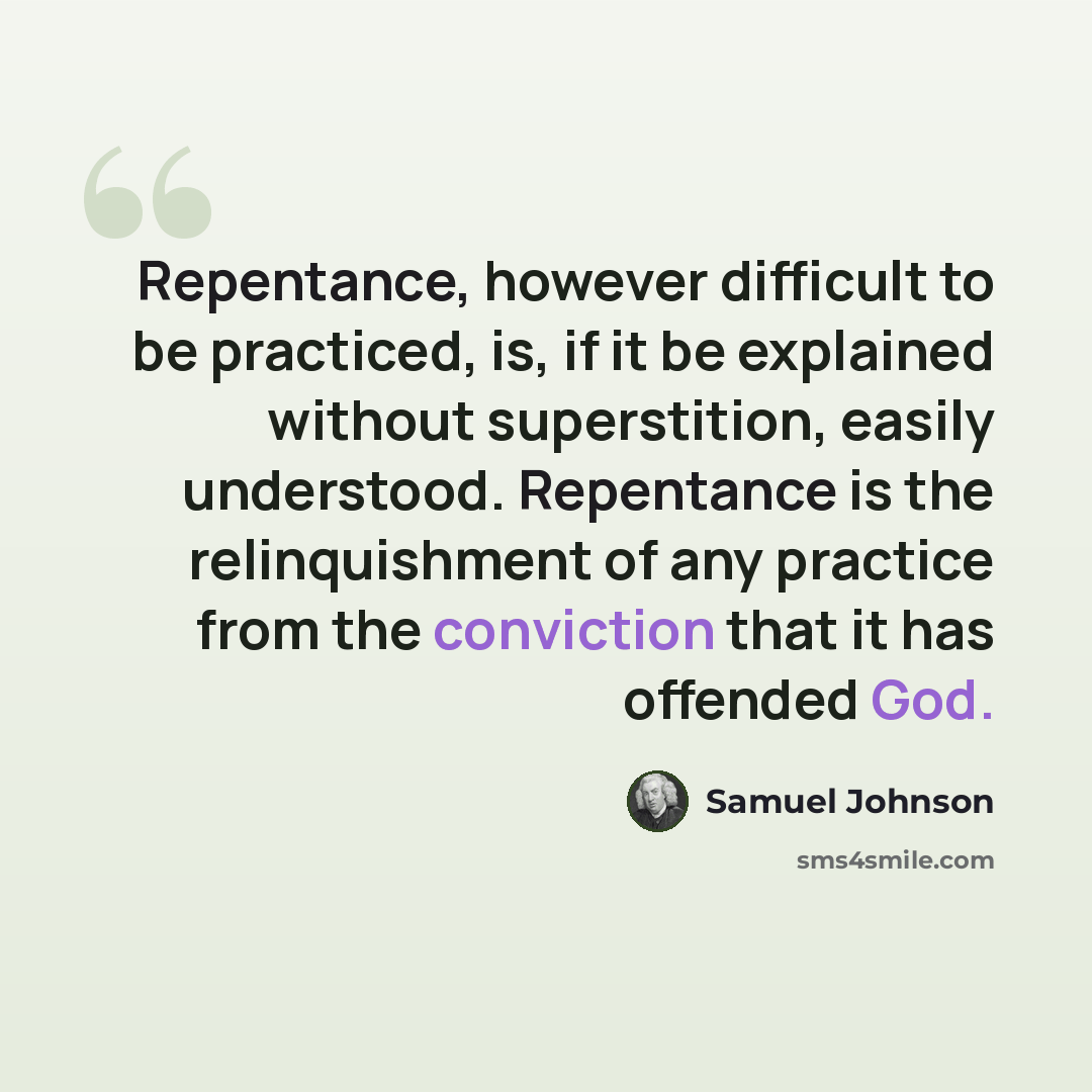 “Repentance, however difficult to be practiced, is, if it be explained without superstition, easily understood. Repentance is the relinquishment of any practice from the conviction that it has offended God.” quote by Samuel Johnson