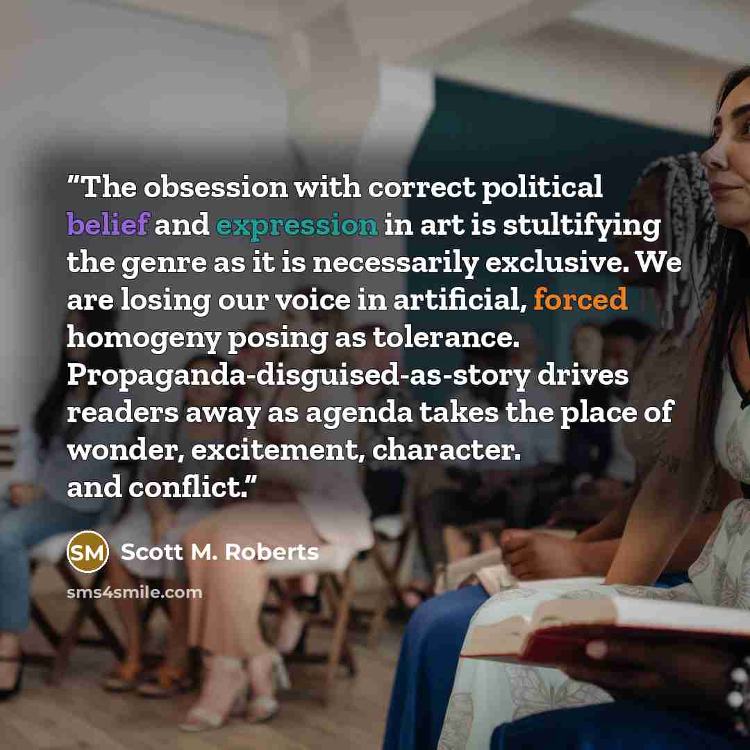“The obsession with correct political belief and expression in art is stultifying the genre as it is necessarily exclusive. We are losing our voice in artificial, forced homogeny posing as tolerance. Propaganda-disguised-as-story drives readers away as agenda takes the place of wonder, excitement…” quote by Scott M. Roberts