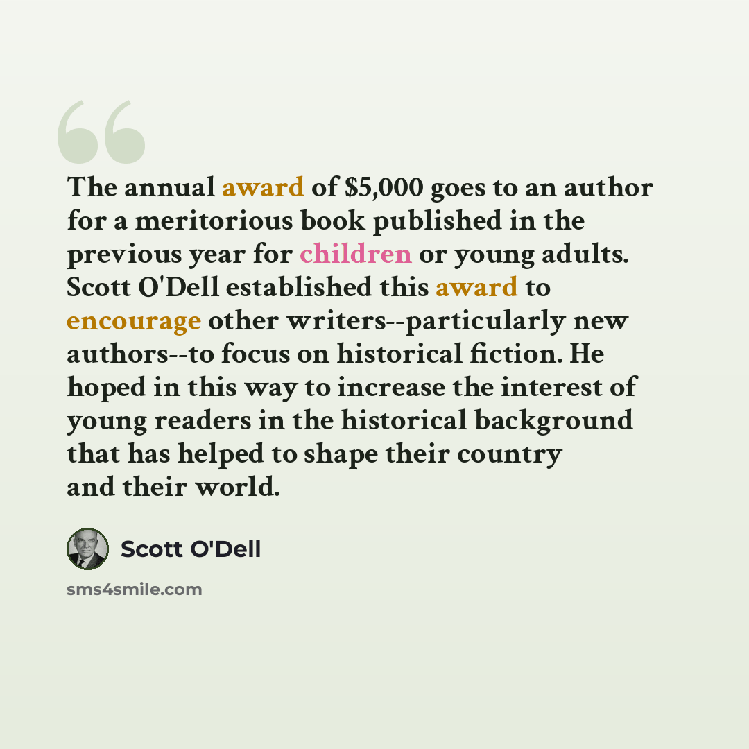 “The annual award of $5,000 goes to an author for a meritorious book published in the previous year for children or young adults. Scott O'Dell established this award to encourage other writers--particularly new authors--to focus on historical fiction. He hoped in this way to increase the interest…” quote by Scott O'Dell