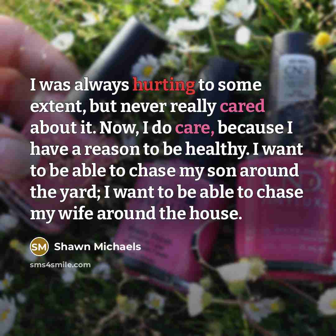 “I was always hurting to some extent, but never really cared about it. Now, I do care, because I have a reason to be healthy. I want to be able to chase my son around the yard; I want to be able to chase my wife around the house.” quote by Shawn Michaels