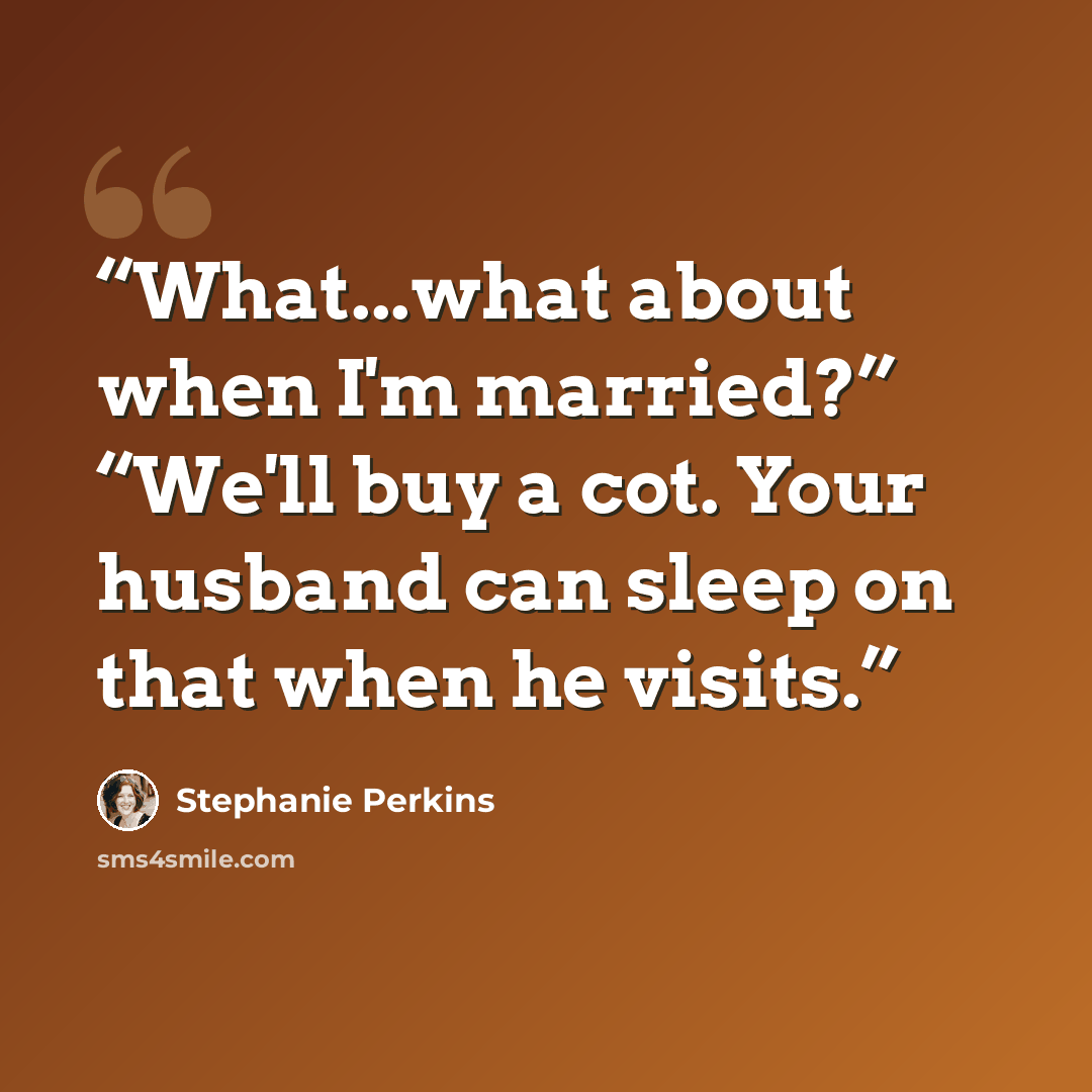 “What...what about when I'm married?” “We'll buy a cot. Your husband can sleep on that when he visits.” quote by Stephanie Perkins