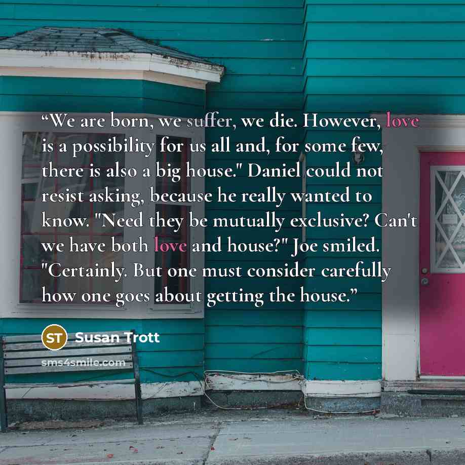 “We are born, we suffer, we die. However, love is a possibility for us all and, for some few, there is also a big house." Daniel could not resist asking, because he really wanted to know. "Need they be mutually exclusive? Can't we have both love and house?" Joe smiled. "Certainly. But one must…” quote by Susan Trott