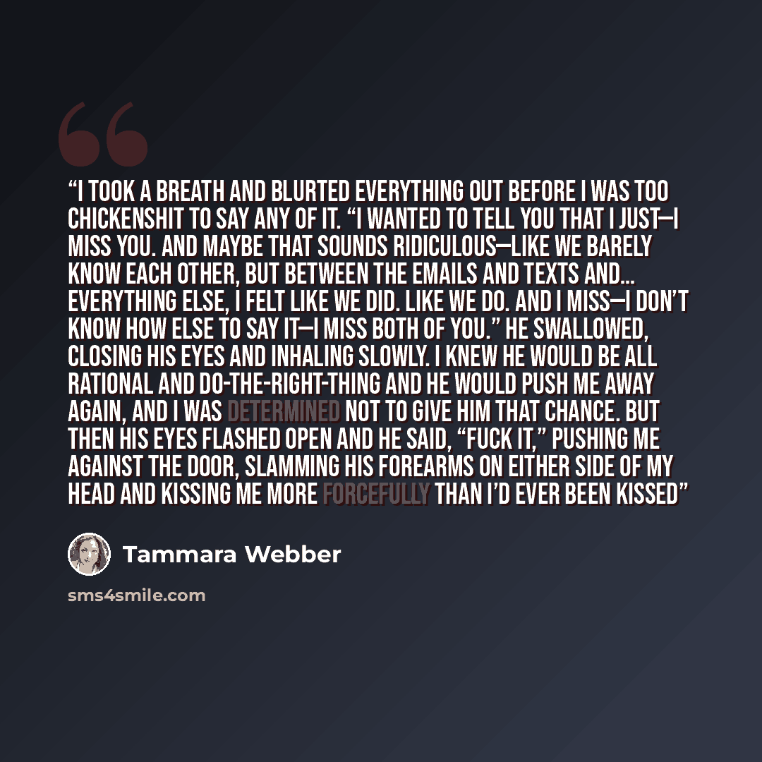 “I took a breath and blurted everything out before I was too chickenshit to say any of it. “I wanted to tell you that I just—I miss you. And maybe that sounds ridiculous—like we barely know each other, but between the emails and texts and… everything else, I felt like we did. Like we do. And I…” quote by Tammara Webber