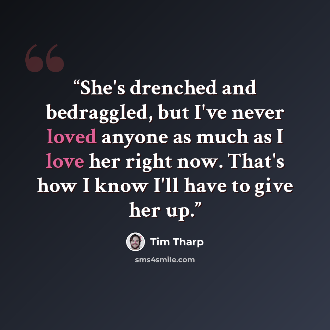 “She's drenched and bedraggled, but I've never loved anyone as much as I love her right now. That's how I know I'll have to give her up.” quote by Tim Tharp