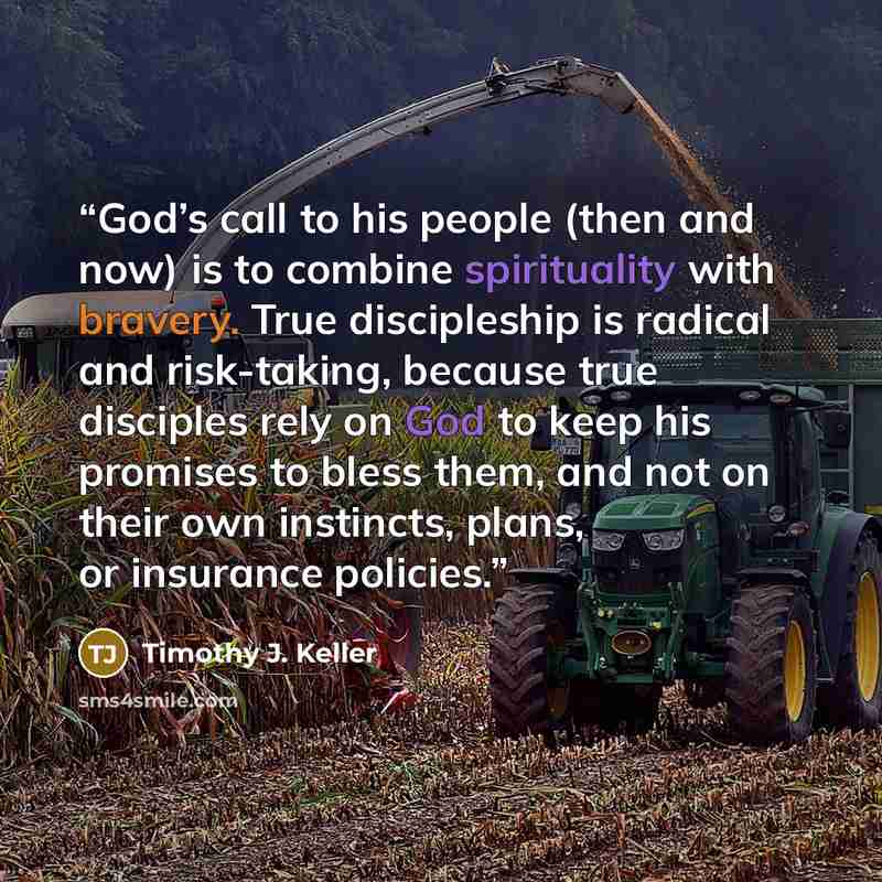 “God’s call to his people (then and now) is to combine spirituality with bravery. True discipleship is radical and risk-taking, because true disciples rely on God to keep his promises to bless them, and not on their own instincts, plans, or insurance policies.” quote by Timothy J. Keller