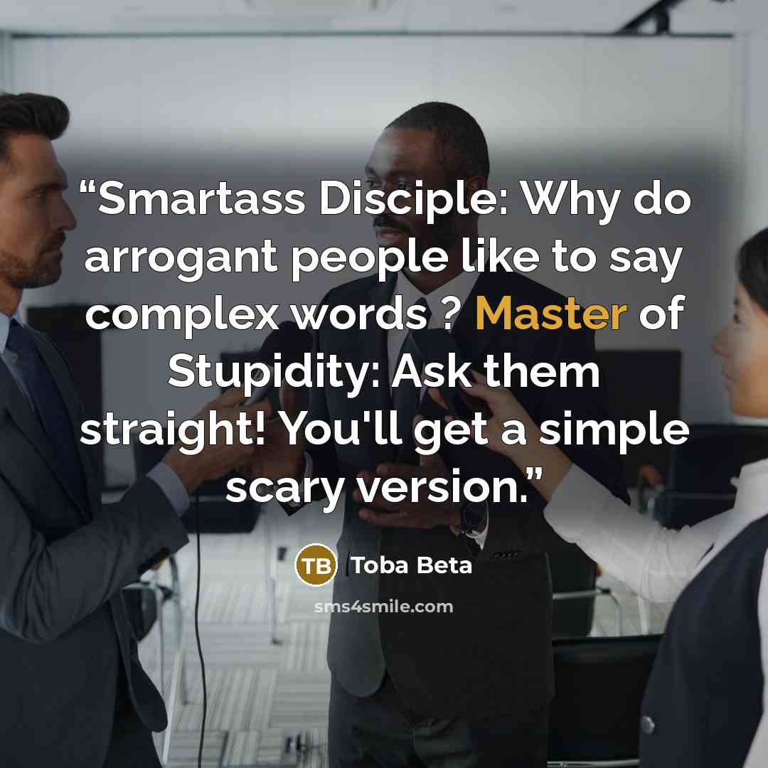 “Smartass Disciple: Why do arrogant people like to say complex words ? Master of Stupidity: Ask them straight! You'll get a simple scary version.” quote by Toba Beta