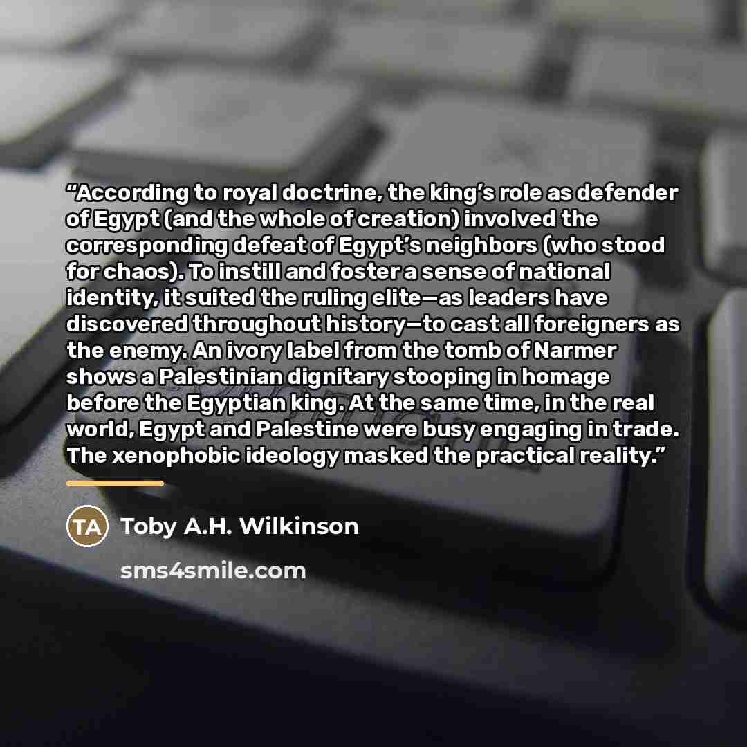 “According to royal doctrine, the king’s role as defender of Egypt (and the whole of creation) involved the corresponding defeat of Egypt’s neighbors (who stood for chaos). To instill and foster a sense of national identity, it suited the ruling elite—as leaders have discovered throughout…” quote by Toby A.H. Wilkinson