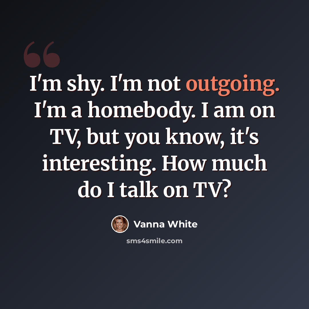 “I'm shy. I'm not outgoing. I'm a homebody. I am on TV, but you know, it's interesting. How much do I talk on TV?” quote by Vanna White