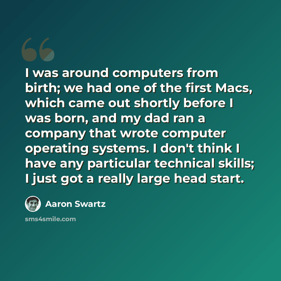 “I was around computers from birth; we had one of the first Macs, which came out shortly before I was born, and my dad ran a company that wrote computer operating systems. I don't think I have any particular technical skills; I just got a really large head start.” quote by Aaron Swartz