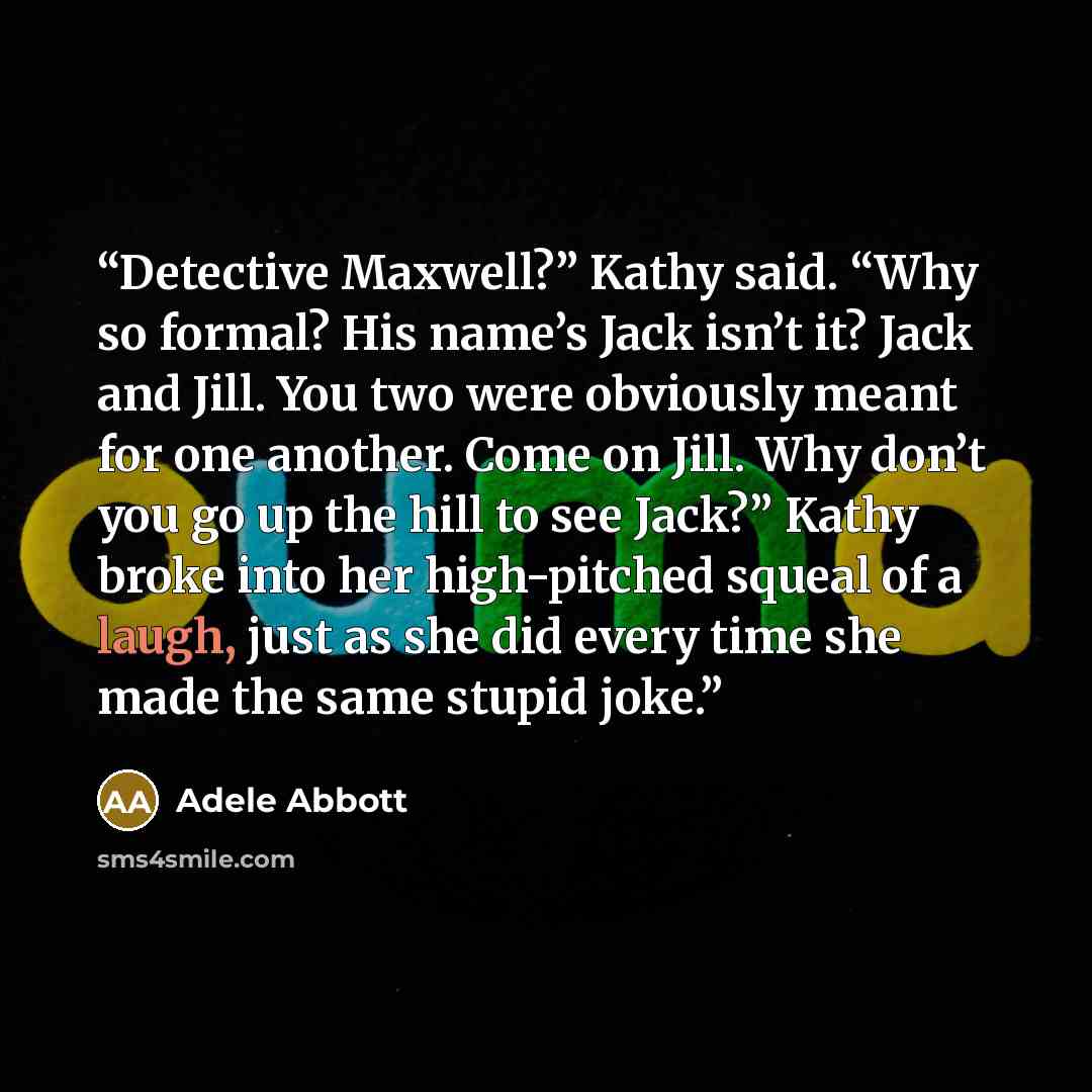 “Detective Maxwell?” Kathy said. “Why so formal? His name’s Jack isn’t it? Jack and Jill. You two were obviously meant for one another. Come on Jill. Why don’t you go up the hill to see Jack?” Kathy broke into her high-pitched squeal of a laugh, just as she did every time she made the same stupid…” quote by Adele Abbott