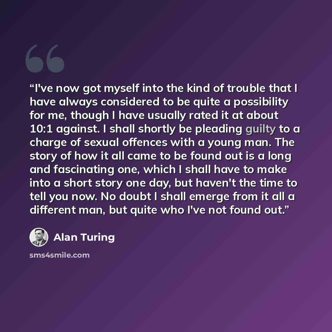 “I've now got myself into the kind of trouble that I have always considered to be quite a possibility for me, though I have usually rated it at about 10:1 against. I shall shortly be pleading guilty to a charge of sexual offences with a young man. The story of how it all came to be found out is a…” quote by Alan Turing