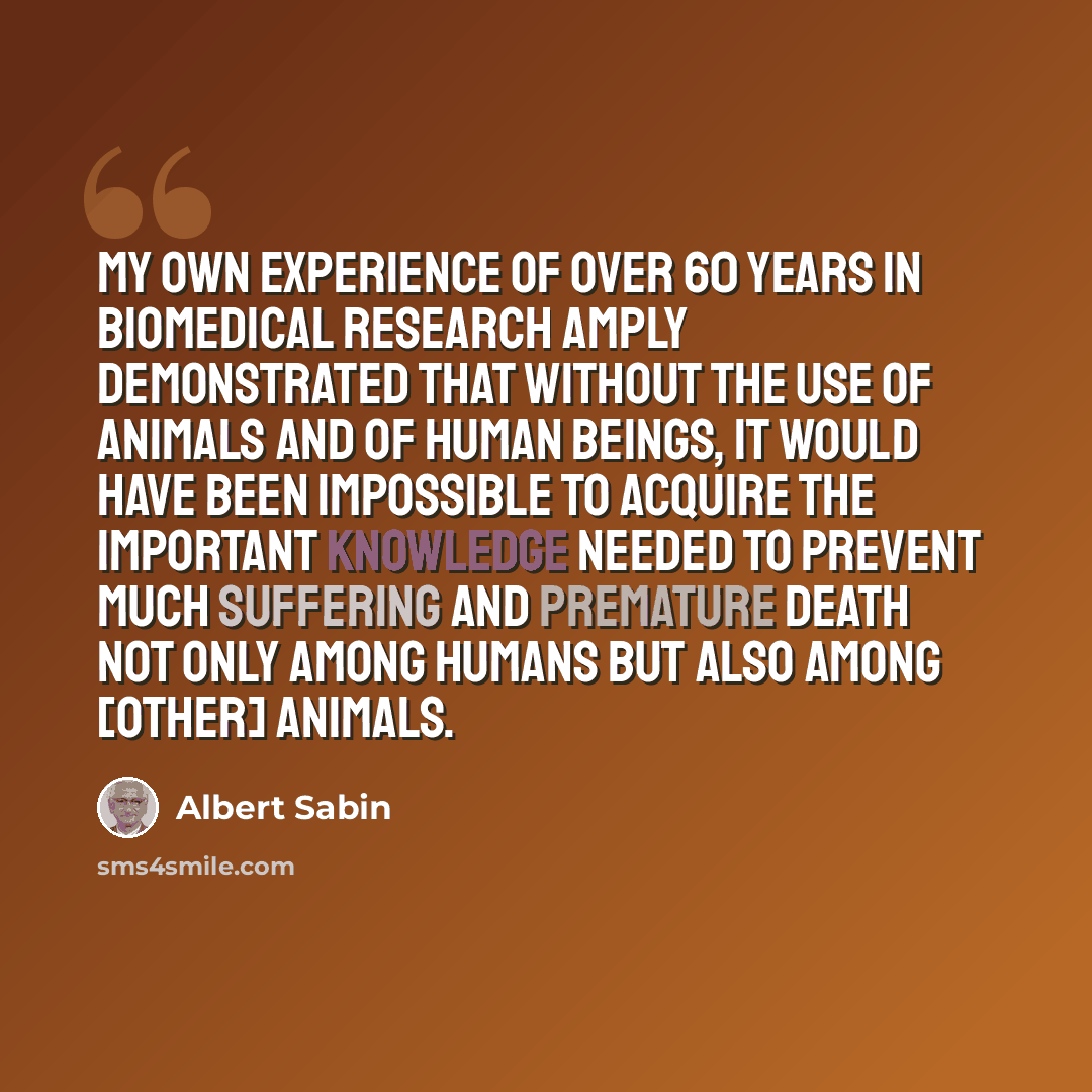 “My own experience of over 60 years in biomedical research amply demonstrated that without the use of animals and of human beings, it would have been impossible to acquire the important knowledge needed to prevent much suffering and premature death not only among humans but also among [other]…” quote by Albert Sabin