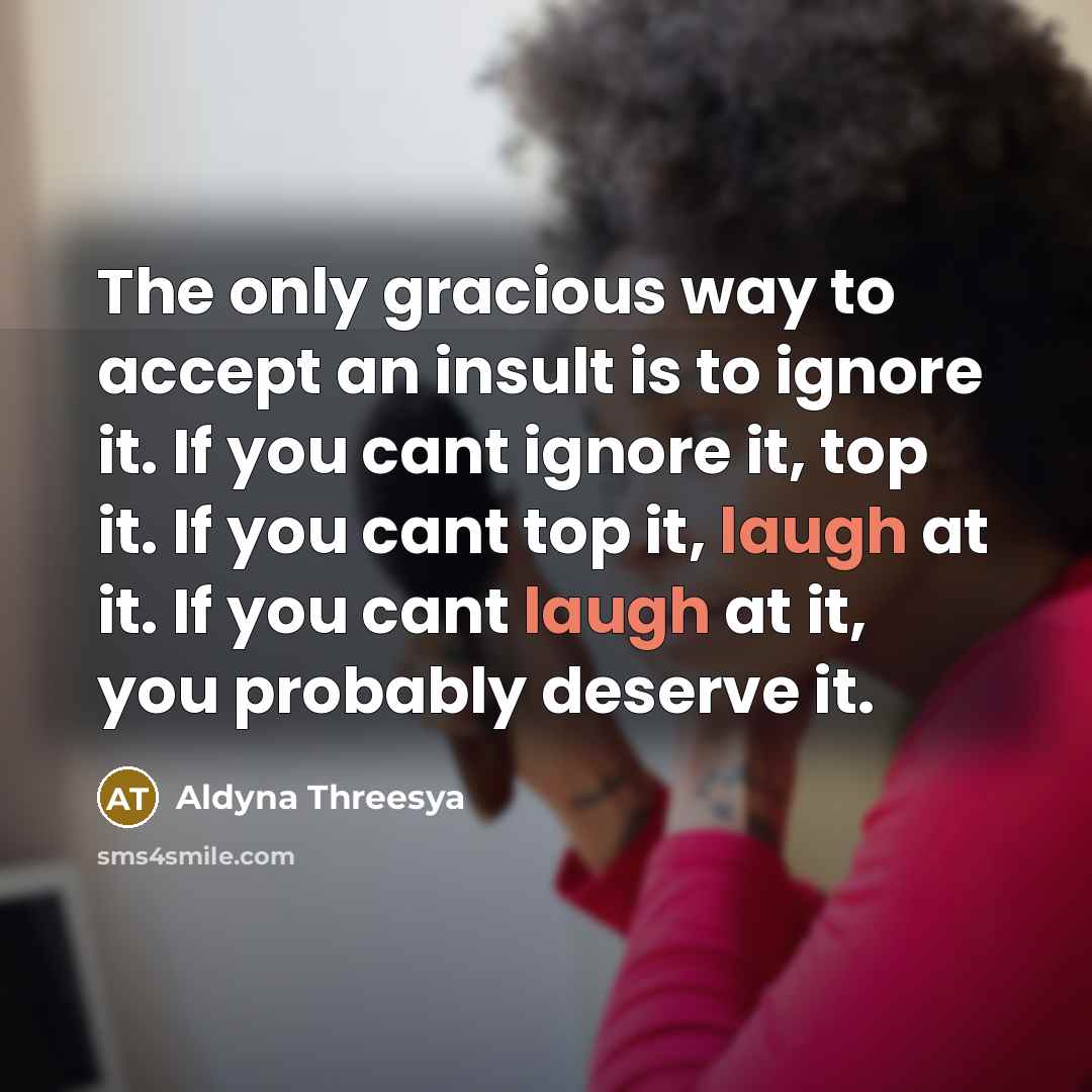 “The only gracious way to accept an insult is to ignore it. If you cant ignore it, top it. If you cant top it, laugh at it. If you cant laugh at it, you probably deserve it.” quote by Aldyna Threesya