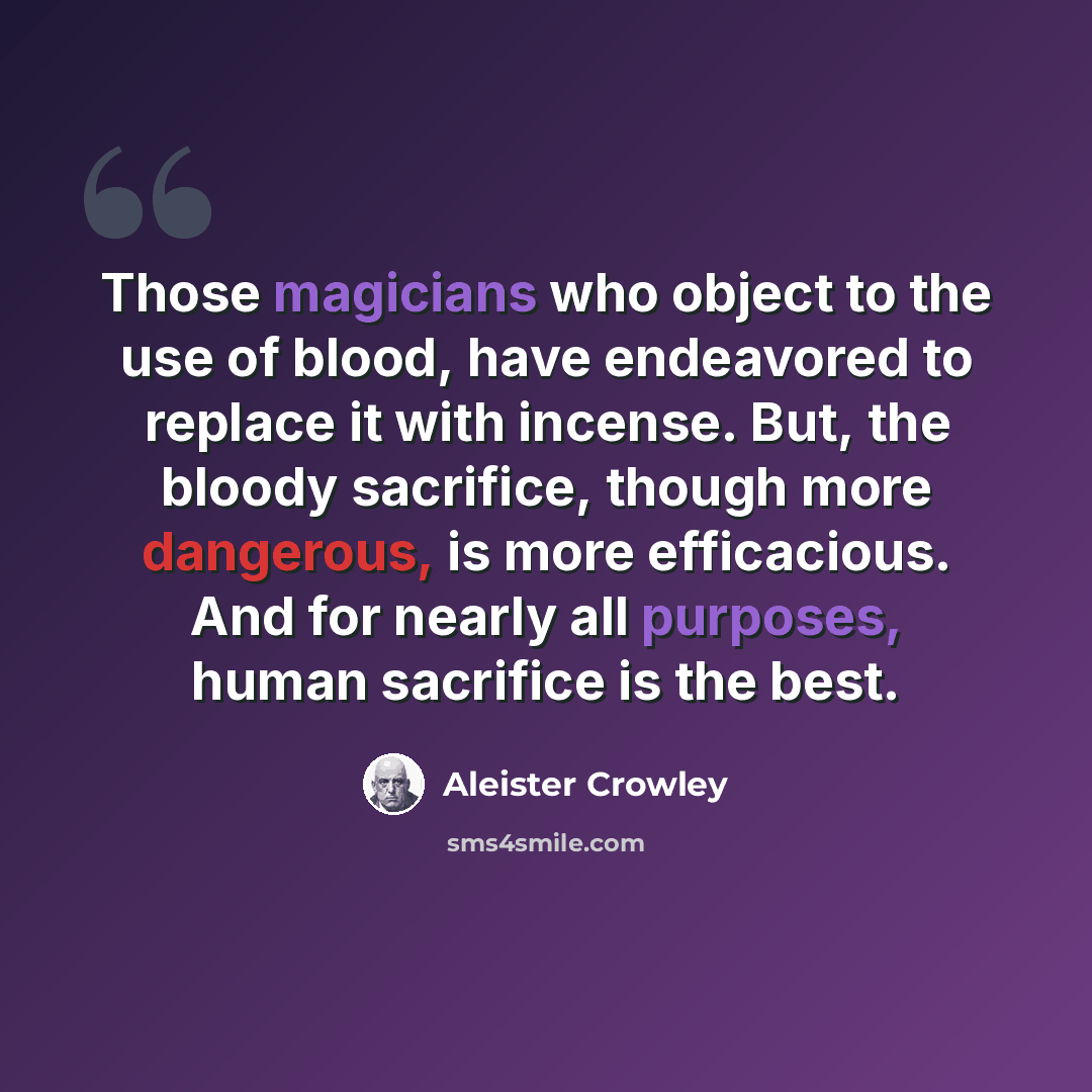 “Those magicians who object to the use of blood, have endeavored to replace it with incense. But, the bloody sacrifice, though more dangerous, is more efficacious. And for nearly all purposes, human sacrifice is the best.” quote by Aleister Crowley