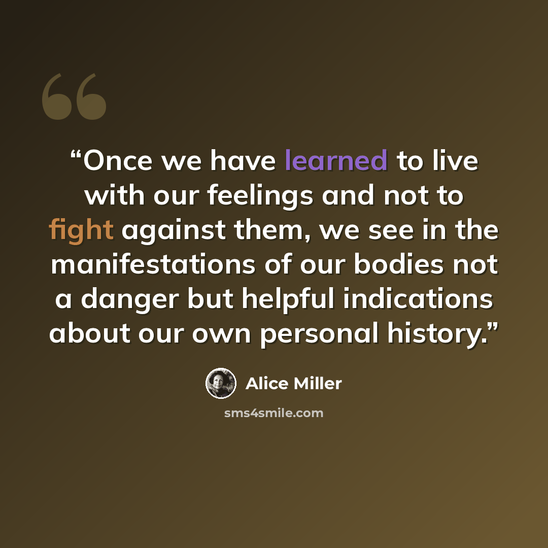 “Once we have learned to live with our feelings and not to fight against them, we see in the manifestations of our bodies not a danger but helpful indications about our own personal history.” quote by Alice Miller