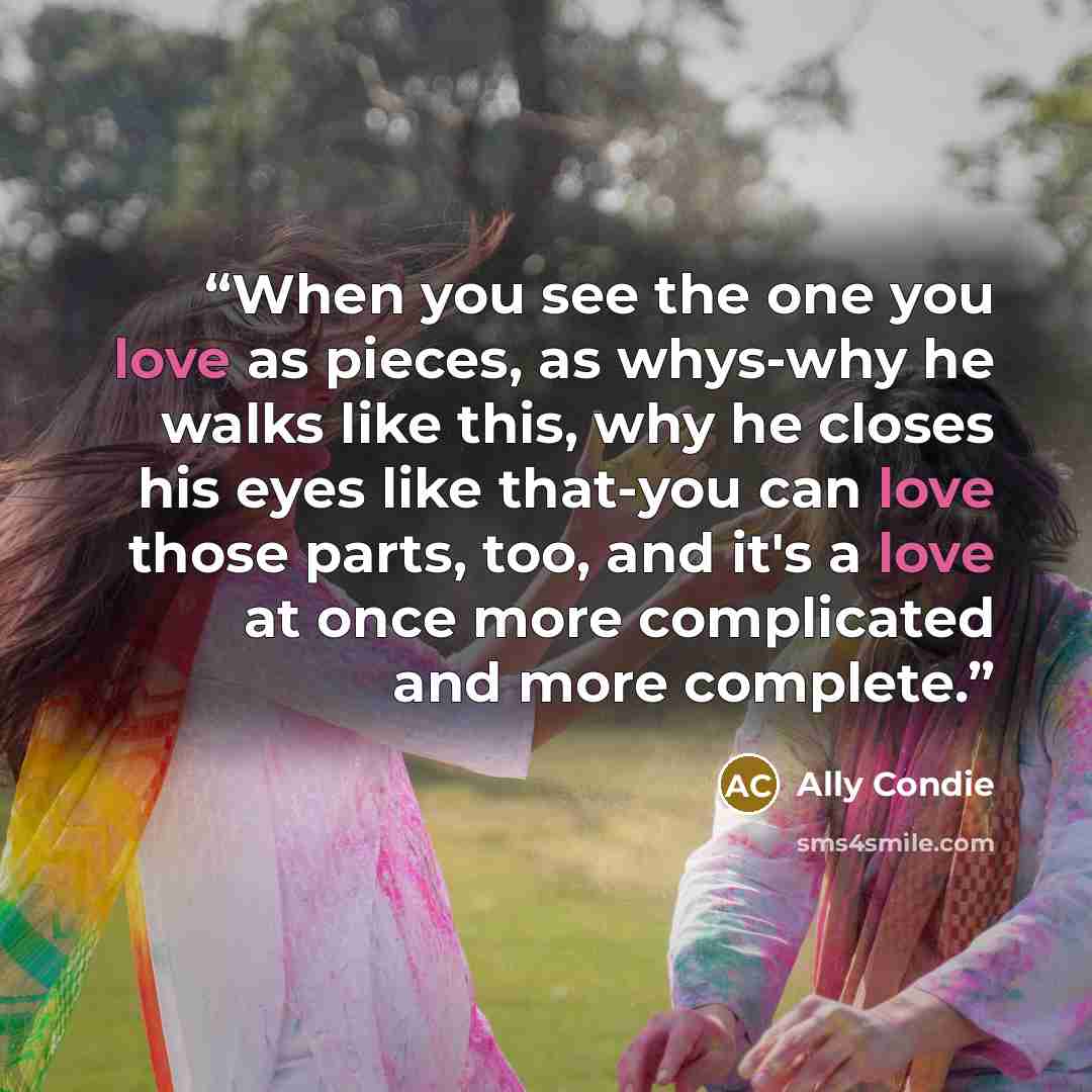 “When you see the one you love as pieces, as whys-why he walks like this, why he closes his eyes like that-you can love those parts, too, and it's a love at once more complicated and more complete.” quote by Ally Condie