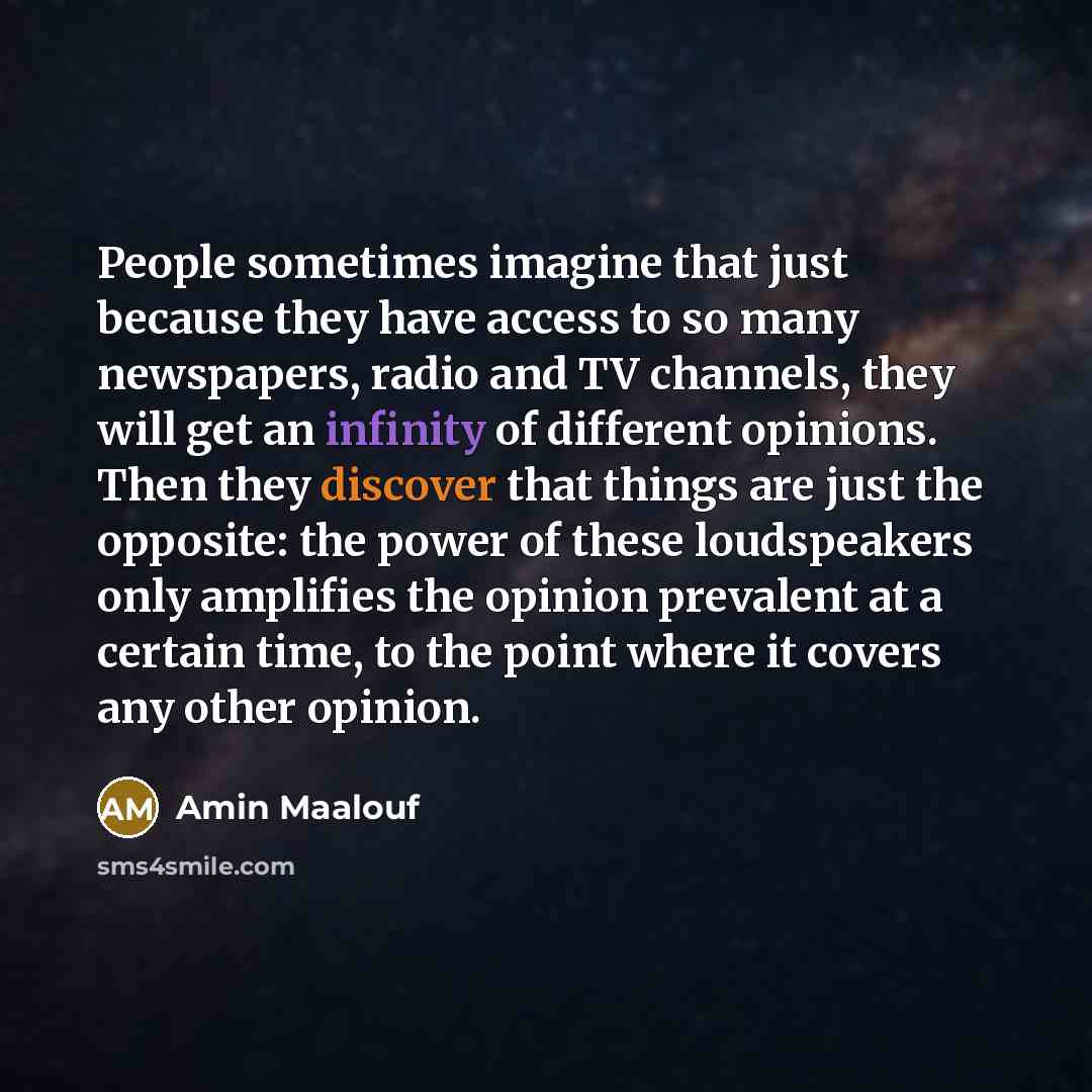 “People sometimes imagine that just because they have access to so many newspapers, radio and TV channels, they will get an infinity of different opinions. Then they discover that things are just the opposite: the power of these loudspeakers only amplifies the opinion prevalent at a certain time…” quote by Amin Maalouf