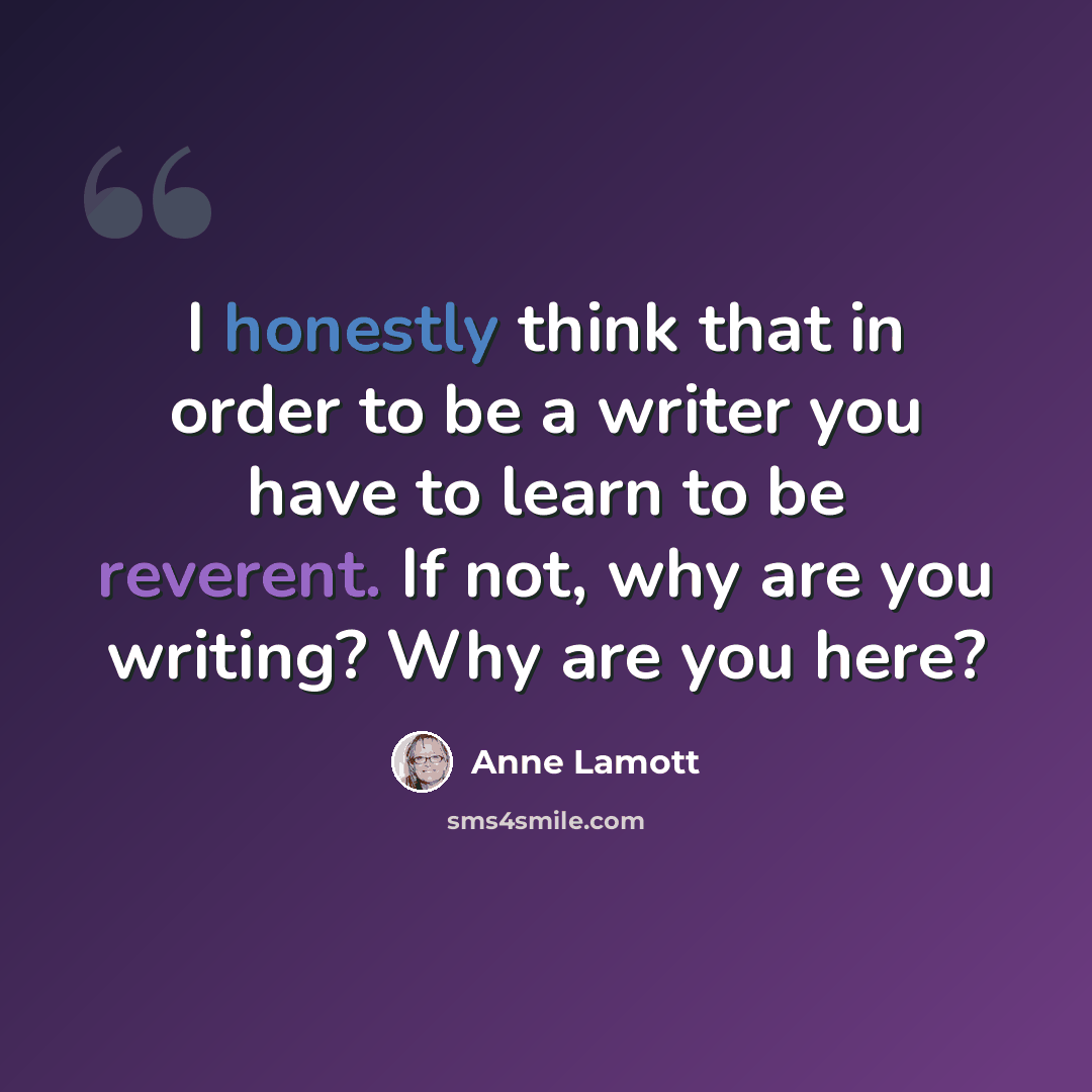 “I honestly think that in order to be a writer you have to learn to be reverent. If not, why are you writing? Why are you here?” quote by Anne Lamott