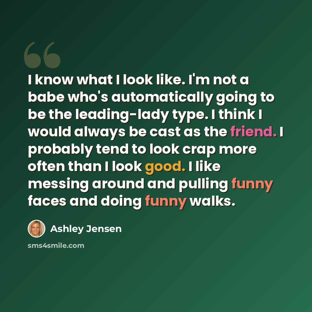 “I know what I look like. I'm not a babe who's automatically going to be the leading-lady type. I think I would always be cast as the friend. I probably tend to look crap more often than I look good. I like messing around and pulling funny faces and doing funny walks.” quote by Ashley Jensen