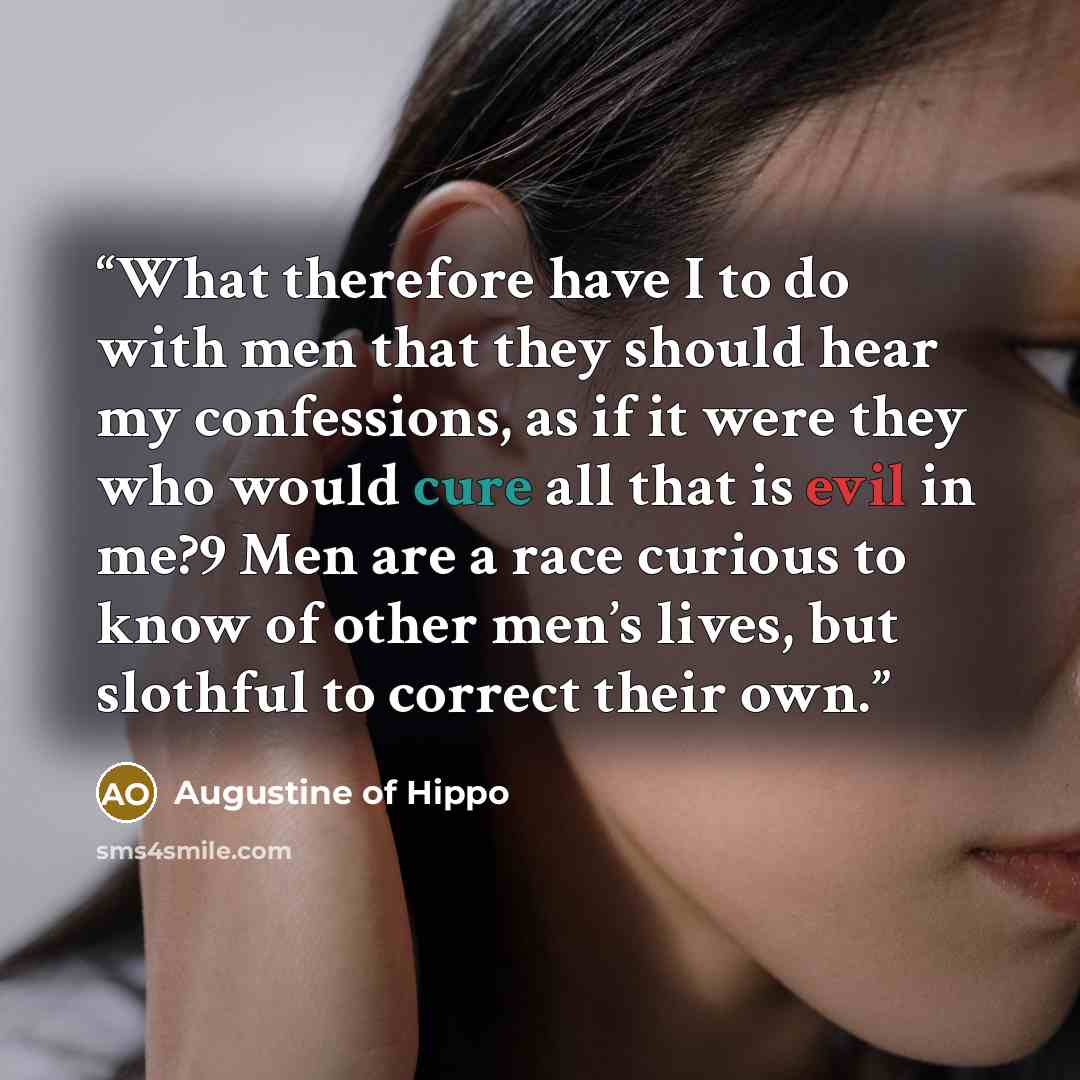 “What therefore have I to do with men that they should hear my confessions, as if it were they who would cure all that is evil in me?9 Men are a race curious to know of other men’s lives, but slothful to correct their own.” quote by Augustine of Hippo