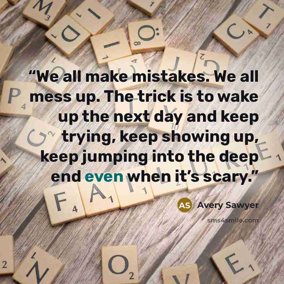 “We all make mistakes. We all mess up. The trick is to wake up the next day and keep trying, keep showing up, keep jumping into the deep end even when it’s scary.” quote by Avery Sawyer