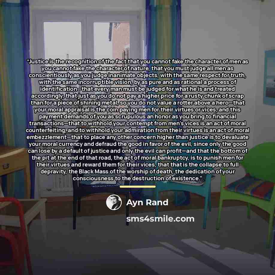 “Justice is the recognition of the fact that you cannot fake the character of men as you cannot fake the character of nature, that you must judge all men as conscientiously as you judge inanimate objects, with the same respect for truth, with the same incorruptible vision, by as pure and as…” quote by Ayn Rand