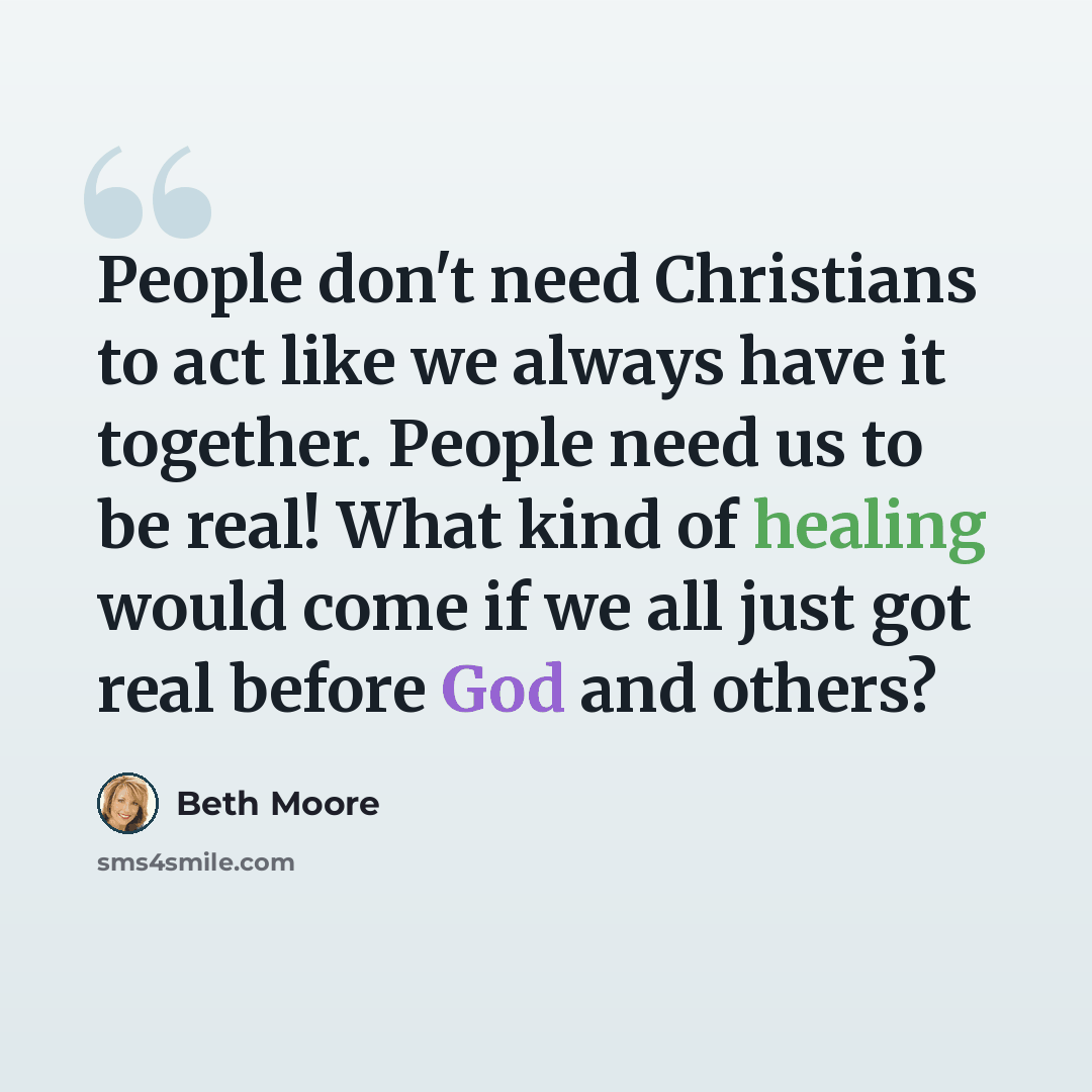 “People don't need Christians to act like we always have it together. People need us to be real! What kind of healing would come if we all just got real before God and others?” quote by Beth Moore